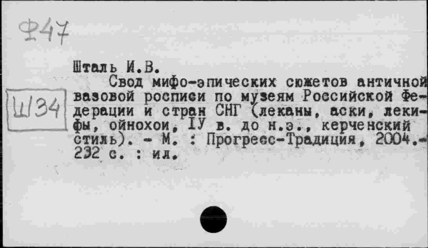 ﻿W34
Шталь И.0.
Свод мифо-эпических сюжетов античной вазовой росписи по музеям Российской Федерации и стран СНГ (леканы, аски, леки-фы, ойнохои, ІУ в. до н.э.» керченский стиль). - М. : Прогресс-Традиция, 2004.* 232 с. : ил.